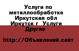 Услуги по металлообработке - Иркутская обл., Иркутск г. Услуги » Другие   